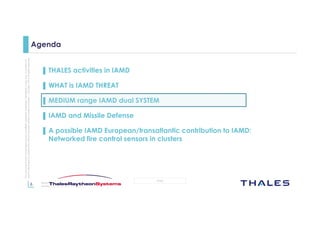 6
OPEN
Thisdocumentmaynotbereproduced,modified,adapted,published,translated,inanyway,inwholeorin
partordisclosedtoathirdpartywithoutthepriorwrittenconsentofThales-©Thales2015Allrightsreserved.
March 2015
Template : 87204467-DOC-GRP-EN-002
Agenda
▌ THALES activities in IAMD
▌ WHAT is IAMD THREAT
▌ MEDIUM range IAMD dual SYSTEM
▌ IAMD and Missile Defense
▌ A possible IAMD European/transatlantic contribution to IAMD:
Networked fire control sensors in clusters
 