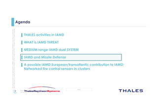 9
OPEN
Thisdocumentmaynotbereproduced,modified,adapted,published,translated,inanyway,inwholeorin
partordisclosedtoathirdpartywithoutthepriorwrittenconsentofThales-©Thales2015Allrightsreserved.
March 2015
Template : 87204467-DOC-GRP-EN-002
Agenda
▌ THALES activities in IAMD
▌ WHAT is IAMD THREAT
▌ MEDIUM range IAMD dual SYSTEM
▌ IAMD and Missile Defense
▌ A possible IAMD European/transatlantic contribution to IAMD:
Networked fire control sensors in clusters
 