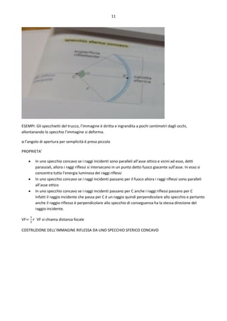 11
ESEMPI: Gli specchietti del trucco, l’immagine è diritta e ingrandita a pochi centimetri dagli occhi,
allontanando lo specchio l’immagine si deforma.
α l’angolo di apertura per semplicità è preso piccolo
PROPRIETA’
 In uno specchio concavo se i raggi incidenti sono paralleli all’asse ottico e vicini ad esso, detti
parassiali, allora i raggi riflessi si intersecano in un punto detto fuoco giacente sull’asse. In esso si
concentra tutta l’energia luminosa dei raggi riflessi
 In uno specchio concavo se i raggi incidenti passano per il fuoco allora i raggi riflessi sono paralleli
all’asse ottico
 In uno specchio concavo se i raggi incidenti passano per C anche i raggi riflessi passano per C
Infatti il raggio incidente che passa per C è un raggio quindi perpendicolare allo specchio e pertanto
anche il raggio riflesso è perpendicolare allo specchio di conseguenza ha la stessa direzione del
raggio incidente.
VF=
1
2
𝑟 VF si chiama distanza focale
COSTRUZIONE DELL’IMMAGINE RIFLESSA DA UNO SPECCHIO SFERICO CONCAVO
 