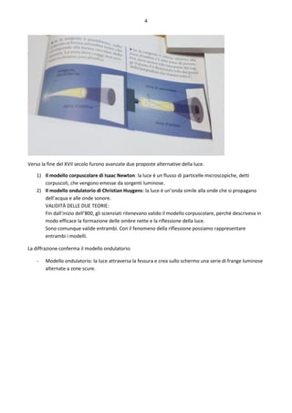4
Verso la fine del XVII secolo furono avanzate due proposte alternative della luce.
1) Il modello corpuscolare di Isaac Newton: la luce è un flusso di particelle microscopiche, detti
corpuscoli, che vengono emesse da sorgenti luminose.
2) Il modello ondulatorio di Christian Huygens: la luce è un’onda simile alla onde che si propagano
dell’acqua e alle onde sonore.
VALIDITÀ DELLE DUE TEORIE:
Fin dall’inizio dell’800, gli scienziati ritenevano valido il modello corpuscolare, perché descriveva in
modo efficace la formazione delle ombre nette e la riflessione della luce.
Sono comunque valide entrambi. Con il fenomeno della riflessione possiamo rappresentare
entrambi i modelli.
La diffrazione conferma il modello ondulatorio:
- Modello ondulatorio: la luce attraversa la fessura e crea sullo schermo una serie di frange luminose
alternate a zone scure.
 