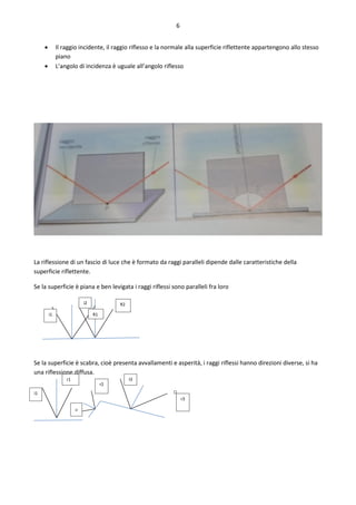 6
 Il raggio incidente, il raggio riflesso e la normale alla superficie riflettente appartengono allo stesso
piano
 L’angolo di incidenza è uguale all’angolo riflesso
La riflessione di un fascio di luce che è formato da raggi paralleli dipende dalle caratteristiche della
superficie riflettente.
Se la superficie è piana e ben levigata i raggi riflessi sono paralleli fra loro
Se la superficie è scabra, cioè presenta avvallamenti e asperità, i raggi riflessi hanno direzioni diverse, si ha
una riflessione diffusa.
i1 R1
i2 R2
i1
r1
i2
r2
I3
r3
 