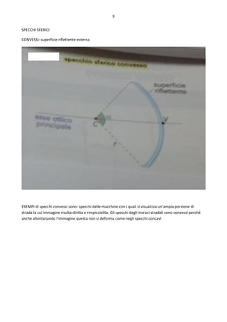 9
SPECCHI SFERICI
CONVESSI: superficie riflettente esterna
ESEMPI di specchi convessi sono: specchi delle macchine con i quali si visualizza un’ampia porzione di
strada la cui immagine risulta diritta e rimpicciolita. Gli specchi degli incroci stradali sono convessi perché
anche allontanando l’immagine questa non si deforma come negli specchi concavi
 
