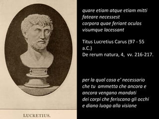 quare etiam atque etiam mitti fateare necessest corpora quae feriant oculos visumque lacessant Titus Lucretius Carus (97 - 55 a.C.) De rerum natura, 4,  vv. 216-217. per la qual cosa e' necessario che tu  ammetta che ancora e ancora vengano mandati dei corpi che feriscano gli occhi e diano luogo alla visione 