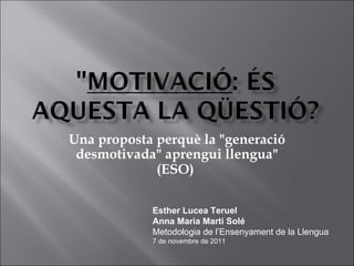 Una proposta perquè la &quot;generació desmotivada&quot; aprengui llengua&quot; (ESO )   Esther Lucea Teruel Anna Maria Martí Solé Metodologia de l’Ensenyament de la Llengua 7 de novembre de 2011 