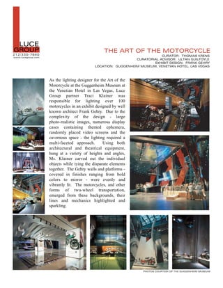 L  LUCE
GROUP
2 12 /330-7640
www.lucegroup.com
                                                   THE ART OF THE MOTORCYCLE
                                                                            CURATOR: THOMAS KRENS
                                                                CURATORIAL ADVISOR: ULTAN GUILFOYLE
                                                                        EXHIBIT DESIGN: FRANK GEHRY
                                             LOCATION: GUGGENHEIM MUSEUM, VENETIAN HOTEL, LAS VEGAS



                    As the lighting designer for the Art of the
                    Motorcycle at the Guggenheim Museum at
                    the Venetian Hotel in Las Vegas, Luce
                    Group partner Traci Klainer was
                    responsible for lighting over 100
                    motorcycles in an exhibit designed by well
                    known architect Frank Gehry. Due to the
                    complexity of the design - large
                    photo-realistic images, numerous display
                    cases containing themed ephemera,
                    randomly placed video screens and the
                    cavernous space - the lighting required a
                    multi-faceted approach.       Using both
                    architectural and theatrical equipment,
                    hung at a variety of heights and angles,
                    Ms. Klainer carved out the individual
                    objects while tying the disparate elements
                    together. The Gehry walls and platforms -
                    covered in finishes ranging from bold
                    colors to mirror - were evenly and
                    vibrantly lit. The motorcycles, and other
                    forms of two-wheel transportation,
                    emerged from these backgrounds, their
                    lines and mechanics highlighted and
                    sparkling.




                                                                   PHOTOS COURTESY OF THE GUGGENHEIM MUSEUM
 
