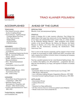 L  LUCE
GROUP
212/ 330-7640
www.lucegroup.com




ACCOMPLISHED
                                                        TRACI KLAINER POLIMENI


                                         AHEAD OF THE CURVE
TEACHING                                 SPECIALTIES
 New School University, adjunct          Museum, event, and entertainment lighting
 faculty in Lighting Design
 Guest professor - Lighting Design:      PROFILE
   Carnegie Mellon University            Gifted in bringing life to static museum collections, Traci Klainer has
   New York University                   lighted objects that range from motorcycles for the Guggenheim Museum
   Smith College                         in Las Vegas and at Rockefeller Center in New York, to a whale skeleton
   SUNY/Purchase                         for the Nantucket Whaling Museum. Other installation work includes
   UMASS/Amherst                         exhibits at the Jewish Museum, the Chelsea Art Museum, the Studio
                                         Museum in Harlem, all in New York, and both traveling and special
MEMBER                                   exhibits for the Smithsonian, including the Smithsonian’s 150th
 American Association of Museums         Anniversary Tour.
 American Association of State and
 Local History                           Traci is active in the museum community and has chaired or been invited
 IES: Illuminating Engineering Society   to speak on several panels at AAM, AASLH and ASTC conventions with
 IMTAL: International Museum             topics ranging from exhibitry in historic homes to designing and managing
 Theatre Alliance                        events in museum spaces.
 NAME: National Association for
 Museum Exhibition                       Traci has a parallel reputation for her varied theatrical lighting design. She
 TEA: Themed Entertainment               is credited with lighting over 100 productions – assignments that have
 Association                             taken her from Broadway, Las Vegas, and regional US theaters to Scotland
 United Scenic Artists Local 829         and Japan.

EDUCATION                                HISTORY
 MFA in Lighting Design – NYU/            Co-Founder, KD & Associates [which became Luce Group], 1997
 Tisch School of the Arts                 TRK Design, 1995-present
 BA – Smith College                       Asst. to Resident Lighting Designer, Guggenheim Museum, 1997-2006
                                          Associate/Assistant Lighting Designer on and off-Broadway, 1992-2002
HONORS
 Drama Desk Award Nomination for         APPLAUSE
 “Asphalt Kiss”, 2006, NYC                Entertainment Design
 Metrolina Theatre Award                  Lighting Dimensions
 Nomination for “Pump Boys and            A+U
 Dinettes”, 2004, North Carolina          Numerous Las Vegas publications
 Lucille Lortel Nomination for “Four”,    NY Times On Line Interview [with Luce partner Lauren Helpern]
 2002, NYC                                Theater work reviews from around the US

THEATRICAL WEBSITE
www.traciklainer.com
 