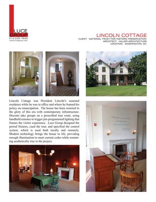L  LUCE
GROUP
21 2/330-7640
www.lucegroup.com
                                                                    LINCOLN COTTAGE
                                                        CLIENT: NATIONAL TRUST FOR HISTORIC PRESERVATION
                                                                          ARCHITECT: HILLIER ARCHITECTURE
                                                                               LOCATION: WASHINGTON, DC




Lincoln Cottage was President Lincoln’s seasonal
residence while he was in office and where he framed his
policy on emancipation. The house has been restored to
the glory of this era with contemporary infrastructure.
Docents take groups on a prescribed tour route, using
handheld remotes to trigger pre-programmed lighting that
frames the visitor experience. Luce Group designed the
period fixtures, cued the tour, and specified the control
system, which is used both locally and remotely.
Modern technology brings the house to life, providing
enough illumination to meet current codes while remain-
ing aesthetically true to the project.
 