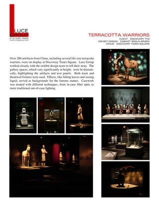 !  !"#$
%&'"(
)*) +,,- ./01 -
CCCDEFGHIJKFLDGKM
                                                                 2$&&3#'223 53&&6'&7




Over 200 artrifacts from China, including several life-size terracotta
                                                                                        #!6$829 :67#';$&< 2=>
                                                                         $>=6?62 :$76%89 #3?68$2 ?&3"8.?&3@8
                                                                              ;$8"$9 :67#';$&< 26A$7 7B"3&$




warriors, were on display at Discovery Times Square. Luce Group
worked closely with the exhibit design team to tell their story. The
gallery spaces, which vary significantly in height, were lit dramati-
cally, highlighting the artifacts and text panels. Both track and
theatrical fixtures were used. Effects, like falling leaves and oozing
liquid, served as backgrounds for the famous statues. Casework
was treated with different techniques, from in-case fiber optic to
more traditional out-of-case lighting.
 