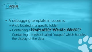 TEMPLATES? WHAT? WHERE?
• A debugging template in Lucee is:
– A cfc located in a specific folder
– Containing a body needed for configuration
– Containing a method called "output" which handles
the display of the data
 