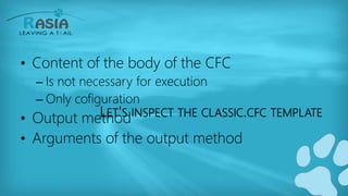 LET'S INSPECT THE CLASSIC.CFC TEMPLATE
• Content of the body of the CFC
– Is not necessary for execution
– Only cofiguration
• Output method
• Arguments of the output method
 