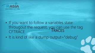 TRACES
• If you want to follow a variables state
througout the request, you can use the tag
CFTRACE
• It is kind of like a dump output="debug"
 