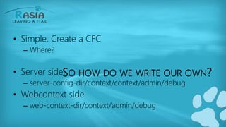 SO HOW DO WE WRITE OUR OWN?
• Simple. Create a CFC
– Where?
• Server side:
– server-config-dir/context/context/admin/debug
• Webcontext side
– web-context-dir/context/admin/debug
 