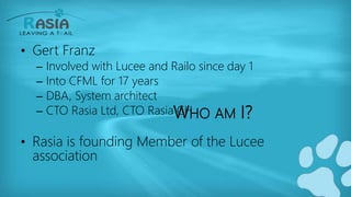 WHO AM I?
• Gert Franz
– Involved with Lucee and Railo since day 1
– Into CFML for 17 years
– DBA, System architect
– CTO Rasia Ltd, CTO Rasia CH
• Rasia is founding Member of the Lucee
association
 