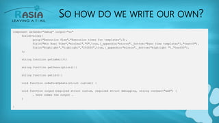 SO HOW DO WE WRITE OUR OWN?
component extends="Debug" output="no"
fields=array(
group("Execution Time","Execution times for templates",3),
field("Min Exec Time","minimal","0",true,{_appendix:"micros",_bottom:"Exec time templates"},"text40"),
field("Highlight","highlight","250000",true,{_appendix:"micros",_bottom:"Highlight "},"text50"),
);
string function getLabel(){}
string function getDescription(){}
string function getid(){}
void function onBeforeUpdate(struct custom){ }
void function output(required struct custom, required struct debugging, string context="web") {
… here comes the output …
}
}
 