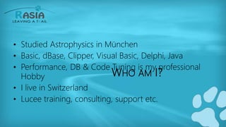 WHO AM I?
• Studied Astrophysics in München
• Basic, dBase, Clipper, Visual Basic, Delphi, Java
• Performance, DB & Code Tuning is my professional
Hobby
• I live in Switzerland
• Lucee training, consulting, support etc.
 