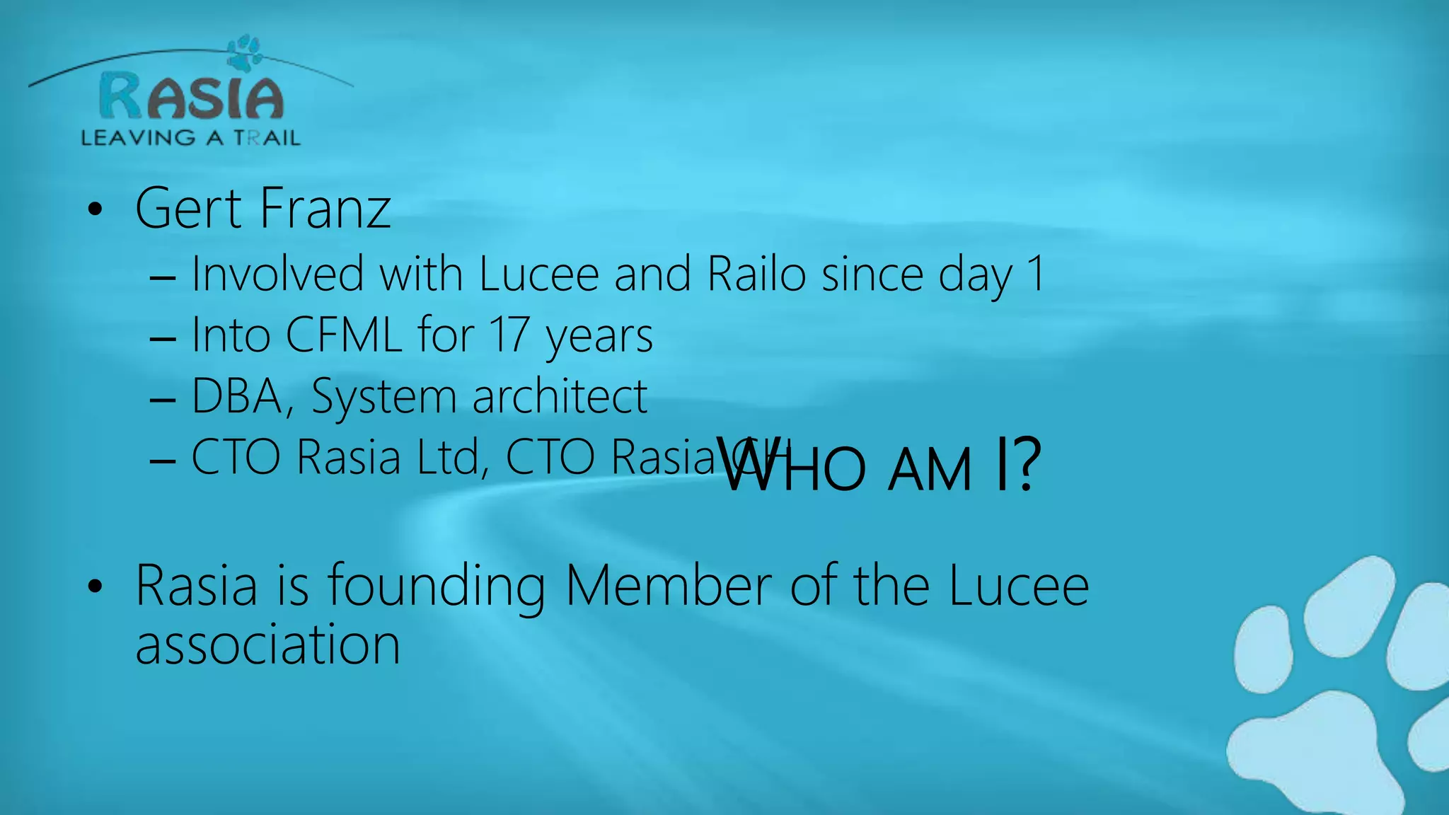 WHO AM I?
• Gert Franz
– Involved with Lucee and Railo since day 1
– Into CFML for 17 years
– DBA, System architect
– CTO Rasia Ltd, CTO Rasia CH
• Rasia is founding Member of the Lucee
association
 