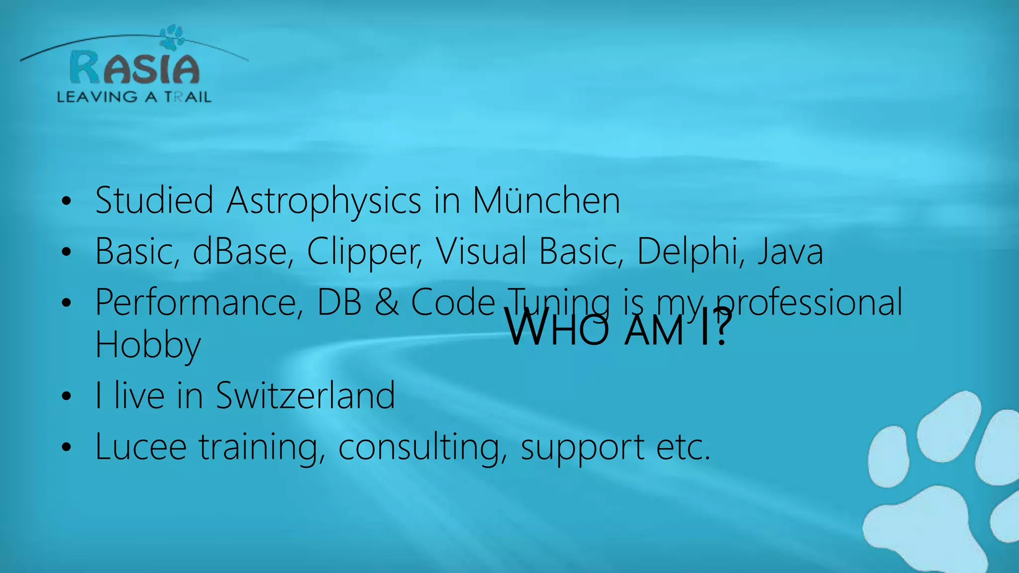 WHO AM I?
• Studied Astrophysics in München
• Basic, dBase, Clipper, Visual Basic, Delphi, Java
• Performance, DB & Code Tuning is my professional
Hobby
• I live in Switzerland
• Lucee training, consulting, support etc.
 