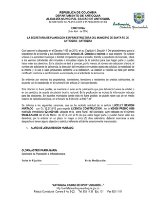 REPÚBLICA DE COLOMBIA
DEPARTAMENTO DE ANTIOQUIA
ALCALDÍA MUNICIPAL CIUDAD DE ANTIOQUIA
SECRETARÌA DE PLANEACIÒN E INFRAESTRUCTURA
“ANTIOQUIA, CIUDAD DE OPORTUNIDADES…”
http://santafedeantioquia-antioquia.gov.co
Palacio Consistorial Carrera 9 No. 9-22 Tel. 853 11 36 Ext. 101 Fax 853 11 01
EDICTO No.
(1 de Abril de 2014)
LA SECRETARIA DE PLANEACION E INFRAESTRUCTURA DEL MUNICIPIO DE SANTA FE DE
ANTIOQUIA - ANTIOQUIA
Con base en lo dispuesto en el Decreto 1469 de 2010, en su Capítulo II, Sección II Del procedimiento para la
expedición de la licencia y sus Modificaciones, Artículo 29. Citación a vecinos, el cual dispone “El curador
urbano o la autoridad municipal o distrital competente para el estudio, trámite y expedición de licencias, citará
a los vecinos colindantes del inmueble o inmuebles objeto de la solicitud para que hagan parte y puedan
hacer valer sus derechos. En la citación se dará a conocer, por lo menos, el número de radicación y fecha, el
nombre del solicitante de la licencia, la dirección del inmueble o inmuebles objeto de solicitud, la modalidad de
la misma y el uso o usos propuestos conforme a la radicación. La citación a vecinos se hará por correo
certificado conforme a la información suministrada por el solicitante de la licencia.
Se entiende por vecinos los propietarios, poseedores, tenedores o residentes de predios colindantes, de
acuerdo con lo establecido en el numeral 6 del artículo 21 de este decreto.
Si la citación no fuere posible, se insertará un aviso en la publicación que para tal efecto tuviere la entidad o
en un periódico de amplia circulación local o nacional. En la publicación se incluirá la información indicada
para las citaciones. En aquellos municipios donde esto no fuere posible, se puede hacer uso de un medio
masivo de radiodifusión local, en el horario de 8:00 A.M. a 8:00 P.M.”
Se Informa a las siguientes personas, que se ha recibido solicitud de la señora LUCELLY RENDON
HURTADO con Cc 32.313.815 para expedir LICENCIA CONSTRUCCION , en la MZ-008 PREDIO 0069
matrícula inmobiliaria 024-0001699, ubicado en la zona Rural del Municipio; cuyo radicado es el número
05042-0-14-068 del 25 de Marzo de 2014, con el fin de que estos hagan parte y puedan hacer valer sus
derechos; por lo anterior en un plazo no mayor a cinco (5) días calendario, deberán acercarse a este
despacho si tienen alguna objeción o solicitud referente al trámite anteriormente mencionado:
1. ALIRIO DE JESUS RENDON HURTADO.
GLORIA ASTRID PARRA MARIN
Secretaria de Planeación e Infraestructura.
Fecha de Fijación: Fecha Desfijcación:
_______________ ____________________
 