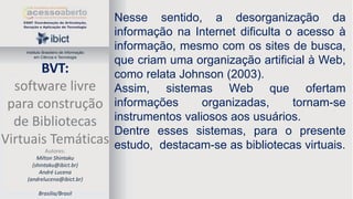 Instituto Brasileiro de Informação
em Ciência e Tecnologia

BVT:
software livre
para construção
de Bibliotecas
Virtuais Temáticas
Autores:
Milton Shintaku
(shintaku@ibict.br)
André Lucena
(andrelucena@ibict.br)
Brasília/Brasil

Nesse sentido, a desorganização da
informação na Internet dificulta o acesso à
informação, mesmo com os sites de busca,
que criam uma organização artificial à Web,
como relata Johnson (2003).
Assim, sistemas Web que ofertam
informações
organizadas,
tornam-se
instrumentos valiosos aos usuários.
Dentre esses sistemas, para o presente
estudo, destacam-se as bibliotecas virtuais.

 