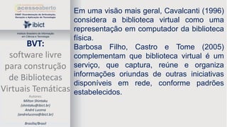 Instituto Brasileiro de Informação
em Ciência e Tecnologia

BVT:
software livre
para construção
de Bibliotecas
Virtuais Temáticas
Autores:
Milton Shintaku
(shintaku@ibict.br)
André Lucena
(andrelucena@ibict.br)
Brasília/Brasil

Em uma visão mais geral, Cavalcanti (1996)
considera a biblioteca virtual como uma
representação em computador da biblioteca
física.
Barbosa Filho, Castro e Tome (2005)
complementam que biblioteca virtual é um
serviço, que captura, reúne e organiza
informações oriundas de outras iniciativas
disponíveis em rede, conforme padrões
estabelecidos.

 