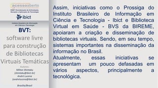 Instituto Brasileiro de Informação
em Ciência e Tecnologia

BVT:
software livre
para construção
de Bibliotecas
Virtuais Temáticas
Autores:
Milton Shintaku
(shintaku@ibict.br)
André Lucena
(andrelucena@ibict.br)
Brasília/Brasil

Assim, iniciativas como o Prossiga do
Instituto Brasileiro de Informação em
Ciência e Tecnologia - Ibict e Biblioteca
Virtual em Saúde - BVS da BIREME,
apoiaram a criação e disseminação de
bibliotecas virtuais. Sendo, em seu tempo,
sistemas importantes na disseminação da
informação no Brasil.
Atualmente,
essas
iniciativas
se
apresentam
um pouco defasadas em
vários
aspectos,
principalmente
a
tecnológica.

 