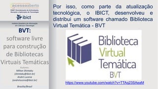 Instituto Brasileiro de Informação
em Ciência e Tecnologia

BVT:
software livre
para construção
de Bibliotecas
Virtuais Temáticas
Autores:
Milton Shintaku
(shintaku@ibict.br)
André Lucena
(andrelucena@ibict.br)
Brasília/Brasil

Por isso, como parte da atualização
tecnológica, o IBICT, desenvolveu e
distribui um software chamado Biblioteca
Virtual Temática - BVT

https://www.youtube.com/watch?v=TTAq23SAeaM

 