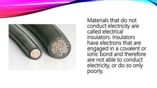 Materials that do not
conduct electricity are
called electrical
insulators. Insulators
have electrons that are
engaged in a covalent or
ionic bond and therefore
are not able to conduct
electricity, or do so only
poorly.
 