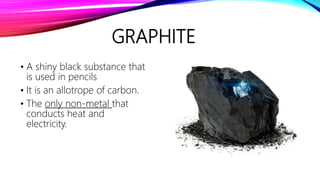 GRAPHITE
• A shiny black substance that
is used in pencils
• It is an allotrope of carbon.
• The only non-metal that
conducts heat and
electricity.
 