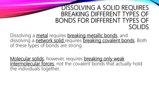 DISSOLVING A SOLID REQUIRES
BREAKING DIFFERENT TYPES OF
BONDS FOR DIFFERENT TYPES OF
SOLIDS
Dissolving a metal requires breaking metallic bonds, and
dissolving a network solid requires breaking covalent bonds. Both
of these types of bonds are strong.
Molecular solids, however, requires breaking only weak
intermolecular forces, not the covalent bonds that actually hold
the individuals together.
 