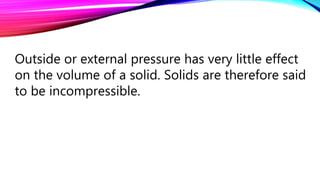 Outside or external pressure has very little effect
on the volume of a solid. Solids are therefore said
to be incompressible.
 