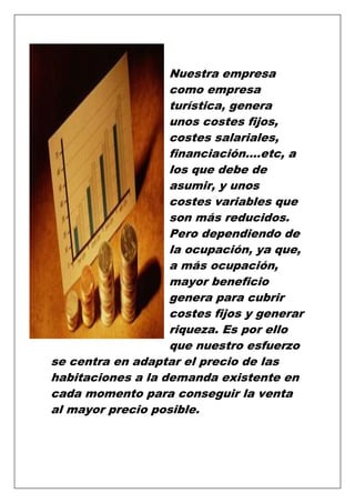 Nuestra empresa
como empresa
turística, genera
unos costes fijos,
costes salariales,
financiación….etc, a
los que debe de
asumir, y unos
costes variables que
son más reducidos.
Pero dependiendo de
la ocupación, ya que,
a más ocupación,
mayor beneficio
genera para cubrir
costes fijos y generar
riqueza. Es por ello
que nuestro esfuerzo
se centra en adaptar el precio de las
habitaciones a la demanda existente en
cada momento para conseguir la venta
al mayor precio posible.

 