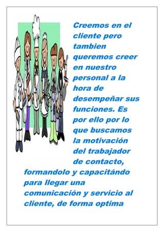 Creemos en el
cliente pero
tambien
queremos creer
en nuestro
personal a la
hora de
desempeñar sus
funciones. Es
por ello por lo
que buscamos
la motivación
del trabajador
de contacto,
formandolo y capacitándo
para llegar una
comunicación y servicio al
cliente, de forma optima

 