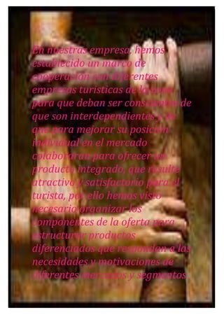 En nuestras empresa, hemos
establecido un marco de
cooperación con diferentes
empresas turisticas de la zona
para que deban ser conscientes de
que son interdependientes y de
que para mejorar su posición
individual en el mercado
colaboraran para ofrecer un
producto integrado, que resulte
atractivo y satisfactorio para el
turista, por ello hemos visto
necesario organizar los
componentes de la oferta para
estructurar productos
diferenciados que respondan a las
necesidades y motivaciones de
diferentes mercados y segmentos

 
