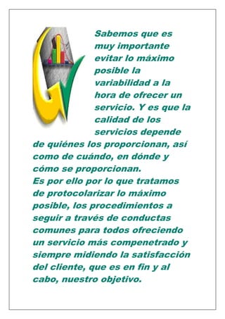 Sabemos que es
muy importante
evitar lo máximo
posible la
variabilidad a la
hora de ofrecer un
servicio. Y es que la
calidad de los
servicios depende
de quiénes los proporcionan, así
como de cuándo, en dónde y
cómo se proporcionan.
Es por ello por lo que tratamos
de protocolarizar lo máximo
posible, los procedimientos a
seguir a través de conductas
comunes para todos ofreciendo
un servicio más compenetrado y
siempre midiendo la satisfacción
del cliente, que es en fin y al
cabo, nuestro objetivo.

 