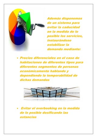 Además disponemos
de un sistema para
evitar la caducidad
en la medida de lo
posible los servicios,
instaurándose
estabilizar la
demanda mediante:
Precios diferenciales en el caso de
habitaciones de diferentes tipos para
diferentes segmentos de personas
económicamente hablando y
dependiendo la temporabilidad de
dichas demandas

Evitar el overbooking en la medida
de lo posible dosificando las
estancias

 