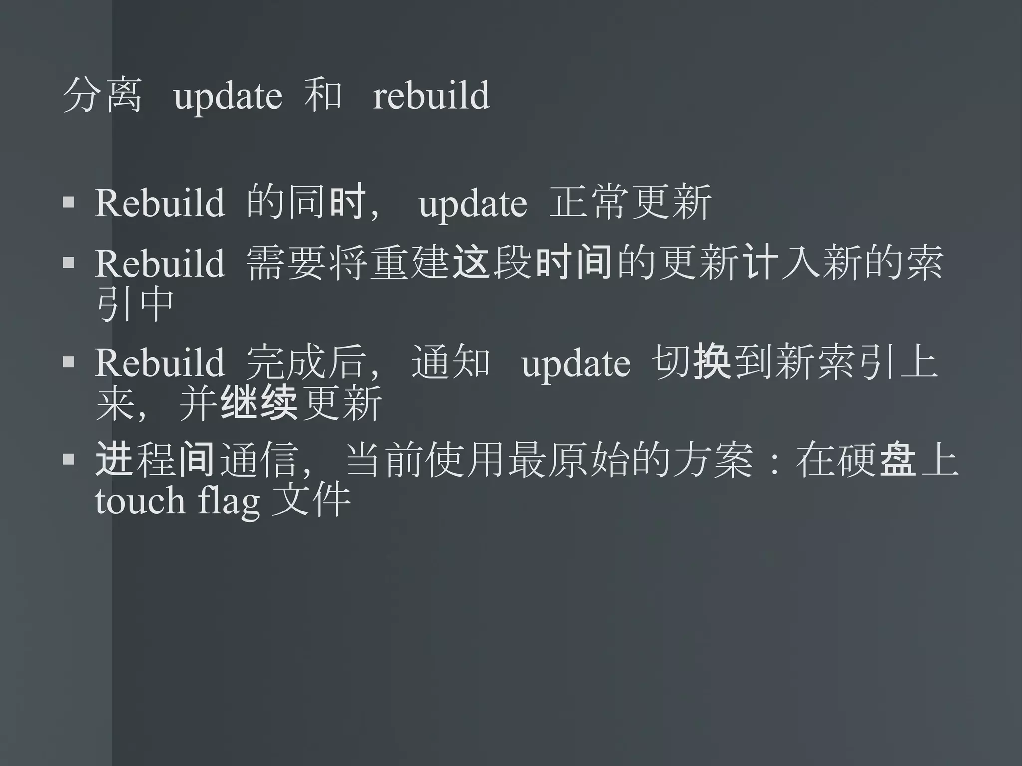 分离  update  和  rebuild Rebuild  的同时， update  正常更新 Rebuild  需要将重建这段时间的更新计入新的索引中 Rebuild  完成后，通知  update  切换到新索引上来，并继续更新 进程间通信，当前使用最原始的方案：在硬盘上  touch flag 文件 