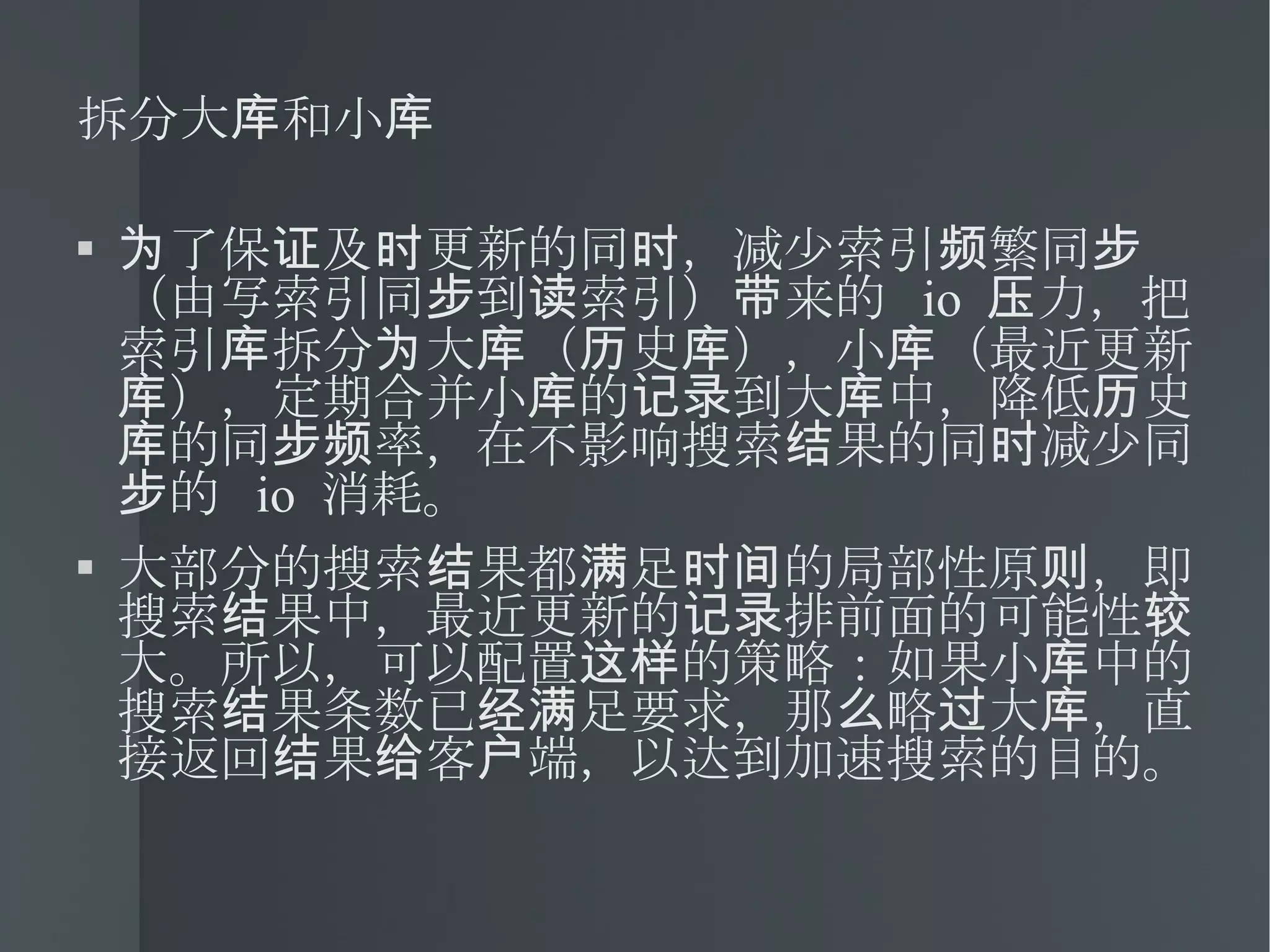 拆分大库和小库 为了保证及时更新的同时，减少索引频繁同步（由写索引同步到读索引）带来的  io  压力，把索引库拆分为大库（历史库），小库（最近更新库），定期合并小库的记录到大库中，降低历史库的同步频率，在不影响搜索结果的同时减少同步的  io  消耗。 大部分的搜索结果都满足时间的局部性原则，即搜索结果中，最近更新的记录排前面的可能性较大。所以，可以配置这样的策略：如果小库中的搜索结果条数已经满足要求，那么略过大库，直接返回结果给客户端，以达到加速搜索的目的。 