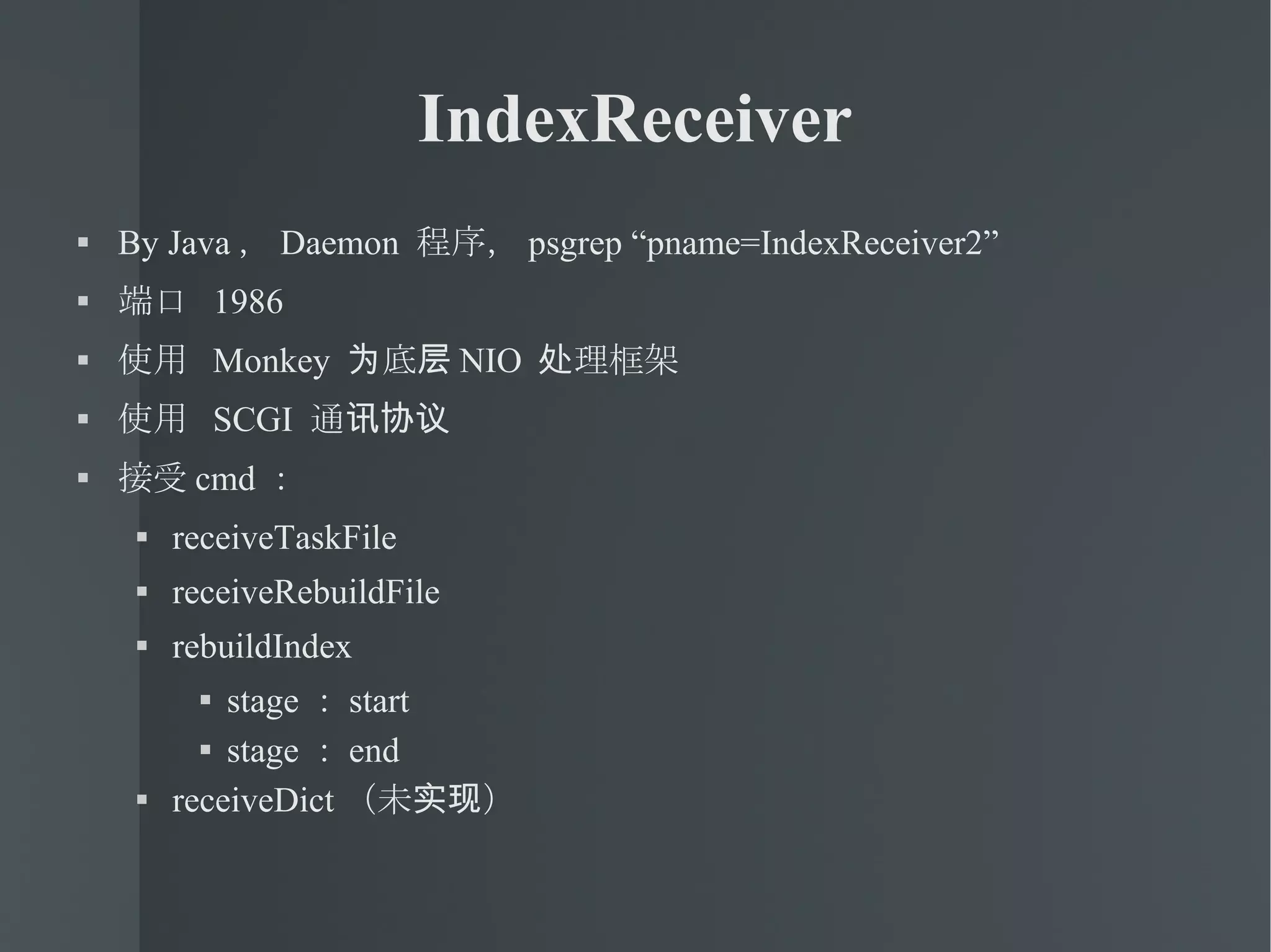 IndexReceiver By Java ， Daemon  程序， psgrep “pname=IndexReceiver2” 端口  1986 使用  Monkey  为底层 NIO  处理框架 使用  SCGI  通讯协议 接受 cmd ： receiveTaskFile receiveRebuildFile rebuildIndex stage ： start stage ： end receiveDict （未实现） 