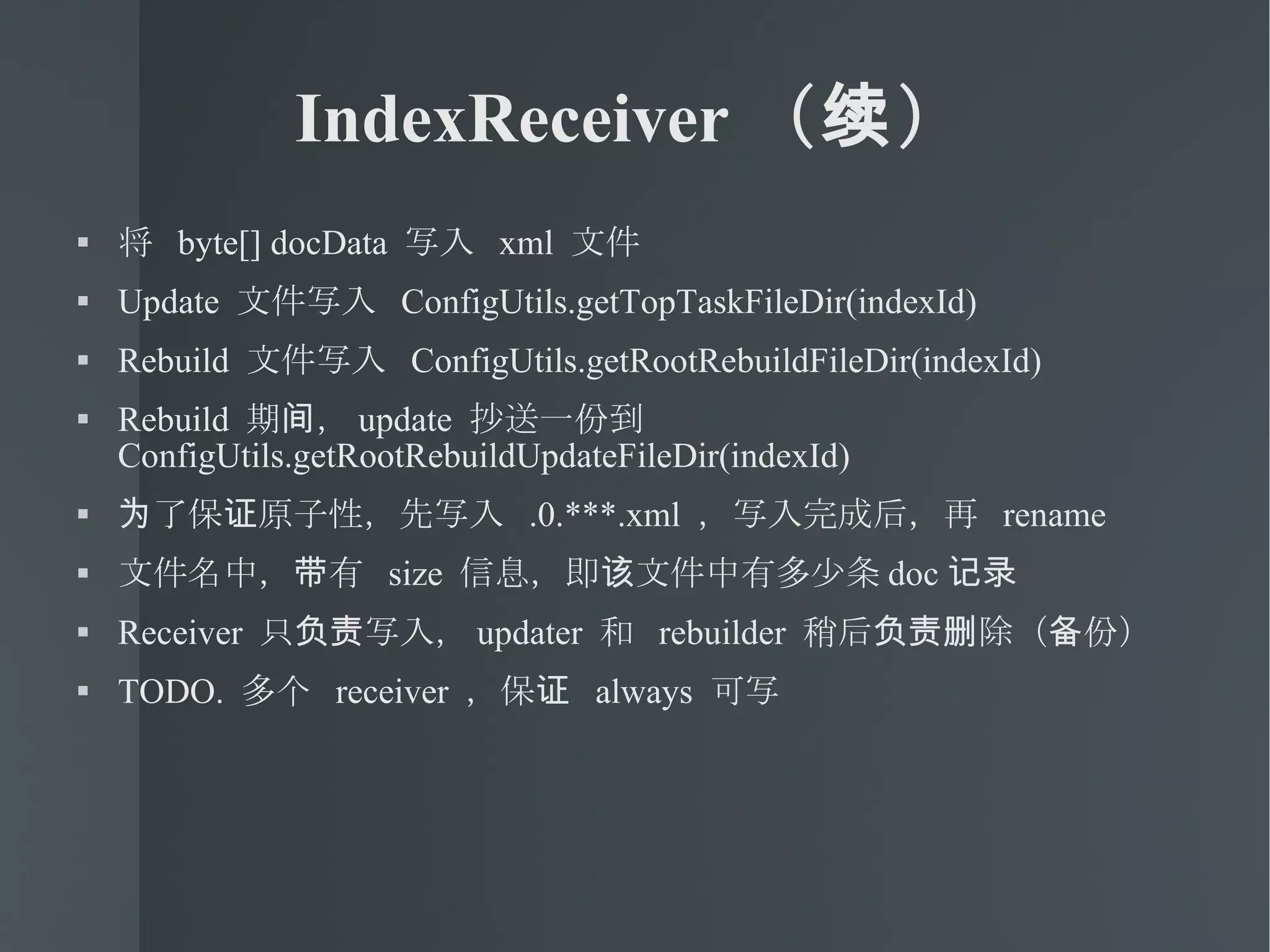IndexReceiver （续） 将  byte[] docData  写入  xml  文件 Update  文件写入  ConfigUtils.getTopTaskFileDir(indexId)‏ Rebuild  文件写入  ConfigUtils.getRootRebuildFileDir(indexId)‏ Rebuild  期间， update  抄送一份到  ConfigUtils.getRootRebuildUpdateFileDir(indexId)‏ 为了保证原子性，先写入  .0.***.xml  ，写入完成后，再  rename 文件名中，带有  size  信息，即该文件中有多少条 doc 记录 Receiver  只负责写入， updater  和  rebuilder  稍后负责删除（备份） TODO.  多个  receiver  ，保证  always  可写 