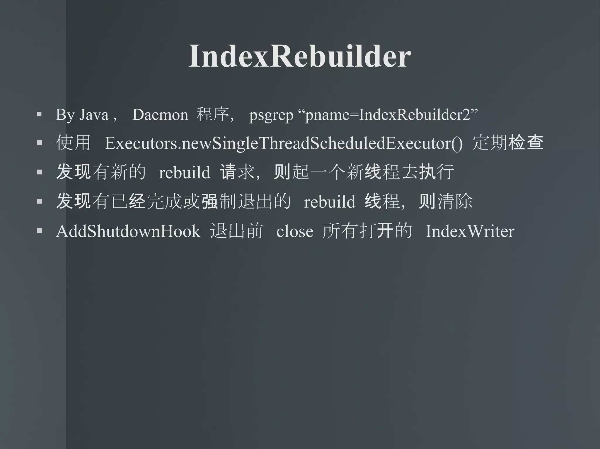 IndexRebuilder By Java ， Daemon  程序， psgrep “pname=IndexRebuilder2” 使用  Executors.newSingleThreadScheduledExecutor()  定期检查 发现有新的  rebuild  请求，则起一个新线程去执行 发现有已经完成或强制退出的  rebuild  线程，则清除 AddShutdownHook  退出前  close  所有打开的  IndexWriter 