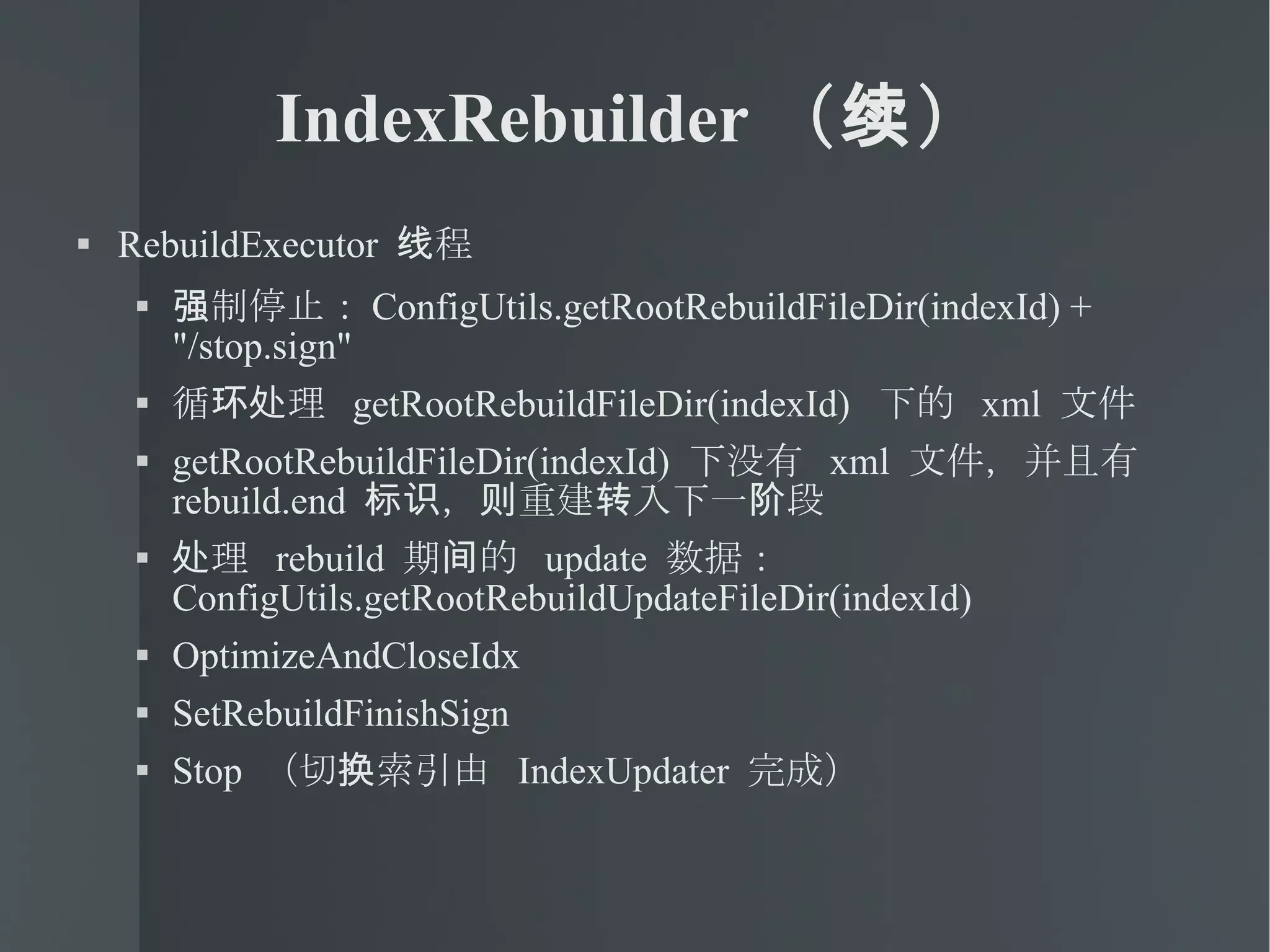 IndexRebuilder （续） RebuildExecutor  线程 强制停止： ConfigUtils.getRootRebuildFileDir(indexId) + "/stop.sign" 循环处理  getRootRebuildFileDir(indexId)  下的  xml  文件 getRootRebuildFileDir(indexId)  下没有  xml  文件，并且有  rebuild.end  标识，则重建转入下一阶段 处理  rebuild  期间的  update  数据： ConfigUtils.getRootRebuildUpdateFileDir(indexId)‏ OptimizeAndCloseIdx SetRebuildFinishSign Stop  （切换索引由  IndexUpdater  完成） 