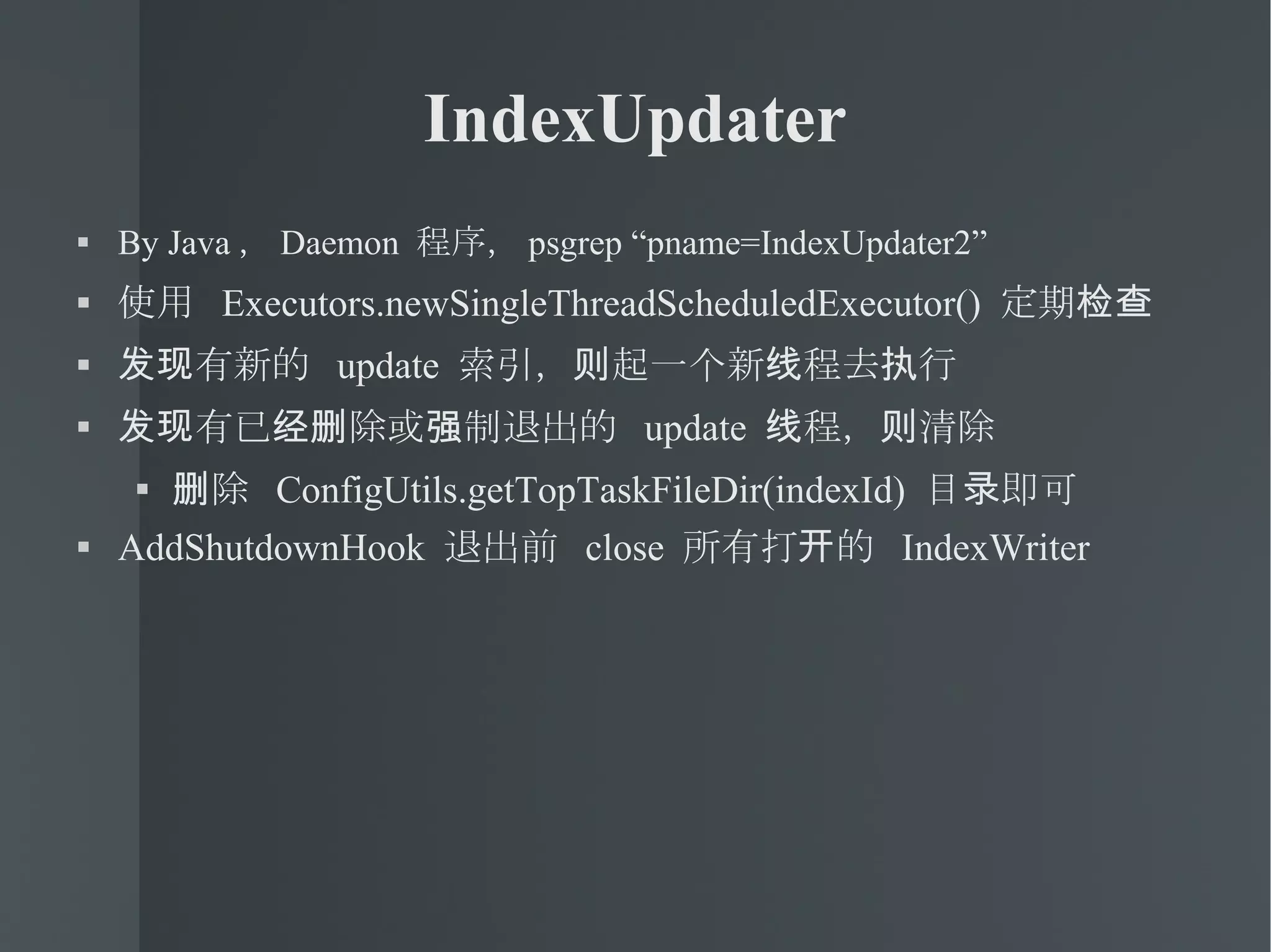 IndexUpdater By Java ， Daemon  程序， psgrep “pname=IndexUpdater2” 使用  Executors.newSingleThreadScheduledExecutor()  定期检查 发现有新的  update  索引，则起一个新线程去执行 发现有已经删除或强制退出的  update  线程，则清除 删除  ConfigUtils.getTopTaskFileDir(indexId)  目录即可 AddShutdownHook  退出前  close  所有打开的  IndexWriter 
