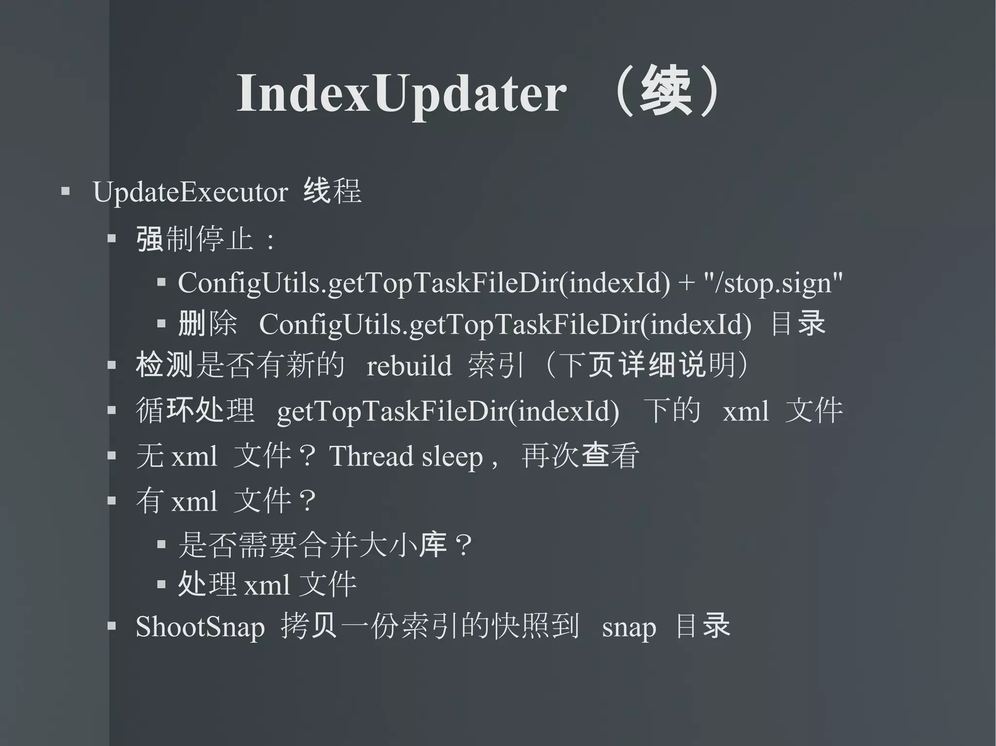 IndexUpdater （续） UpdateExecutor  线程 强制停止： ConfigUtils.getTopTaskFileDir(indexId) + "/stop.sign" 删除  ConfigUtils.getTopTaskFileDir(indexId)  目录 检测是否有新的  rebuild  索引（下页详细说明） 循环处理  getTopTaskFileDir(indexId)  下的  xml  文件 无 xml  文件？ Thread sleep ，再次查看 有 xml  文件？ 是否需要合并大小库？ 处理 xml 文件 ShootSnap  拷贝一份索引的快照到  snap  目录 
