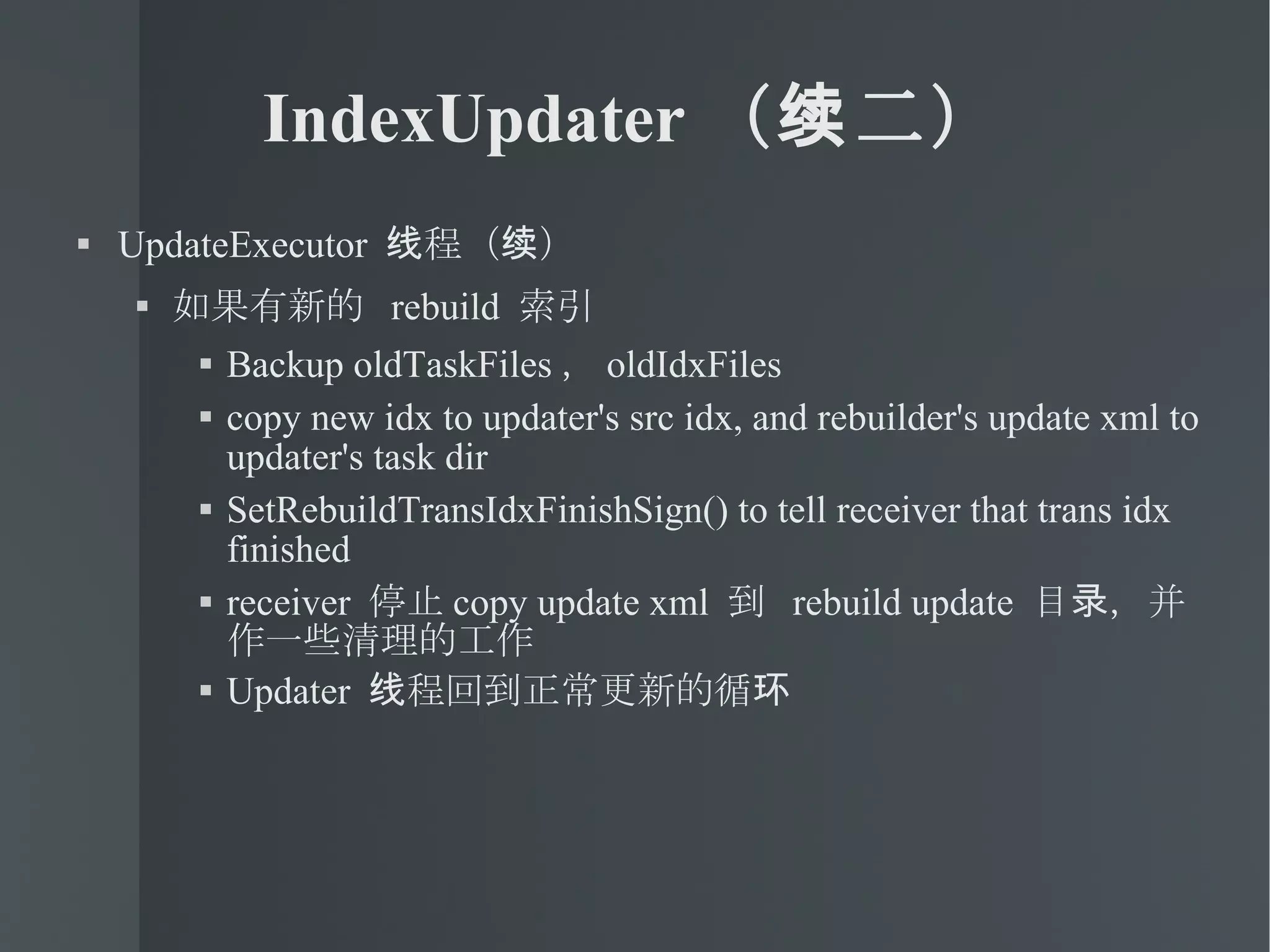 IndexUpdater （续二） UpdateExecutor  线程（续） 如果有新的  rebuild  索引 Backup oldTaskFiles ， oldIdxFiles copy new idx to updater's src idx, and rebuilder's update xml to updater's task dir SetRebuildTransIdxFinishSign() to tell receiver that trans idx finished receiver  停止 copy update xml  到  rebuild update  目录，并作一些清理的工作 Updater  线程回到正常更新的循环 