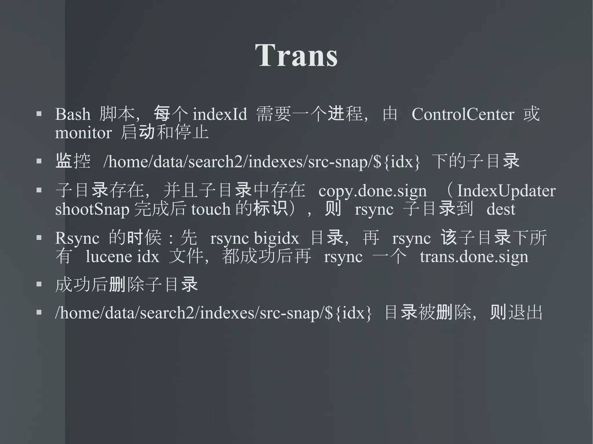 Trans Bash  脚本，每个 indexId  需要一个进程，由  ControlCenter  或  monitor  启动和停止 监控  /home/data/search2/indexes/src-snap/${idx}  下的子目录 子目录存在，并且子目录中存在  copy.done.sign  （ IndexUpdater shootSnap 完成后 touch 的标识），则  rsync  子目录到  dest Rsync  的时候：先  rsync bigidx  目录，再  rsync  该子目录下所有  lucene idx  文件，都成功后再  rsync  一个  trans.done.sign 成功后删除子目录 /home/data/search2/indexes/src-snap/${idx}  目录被删除，则退出 
