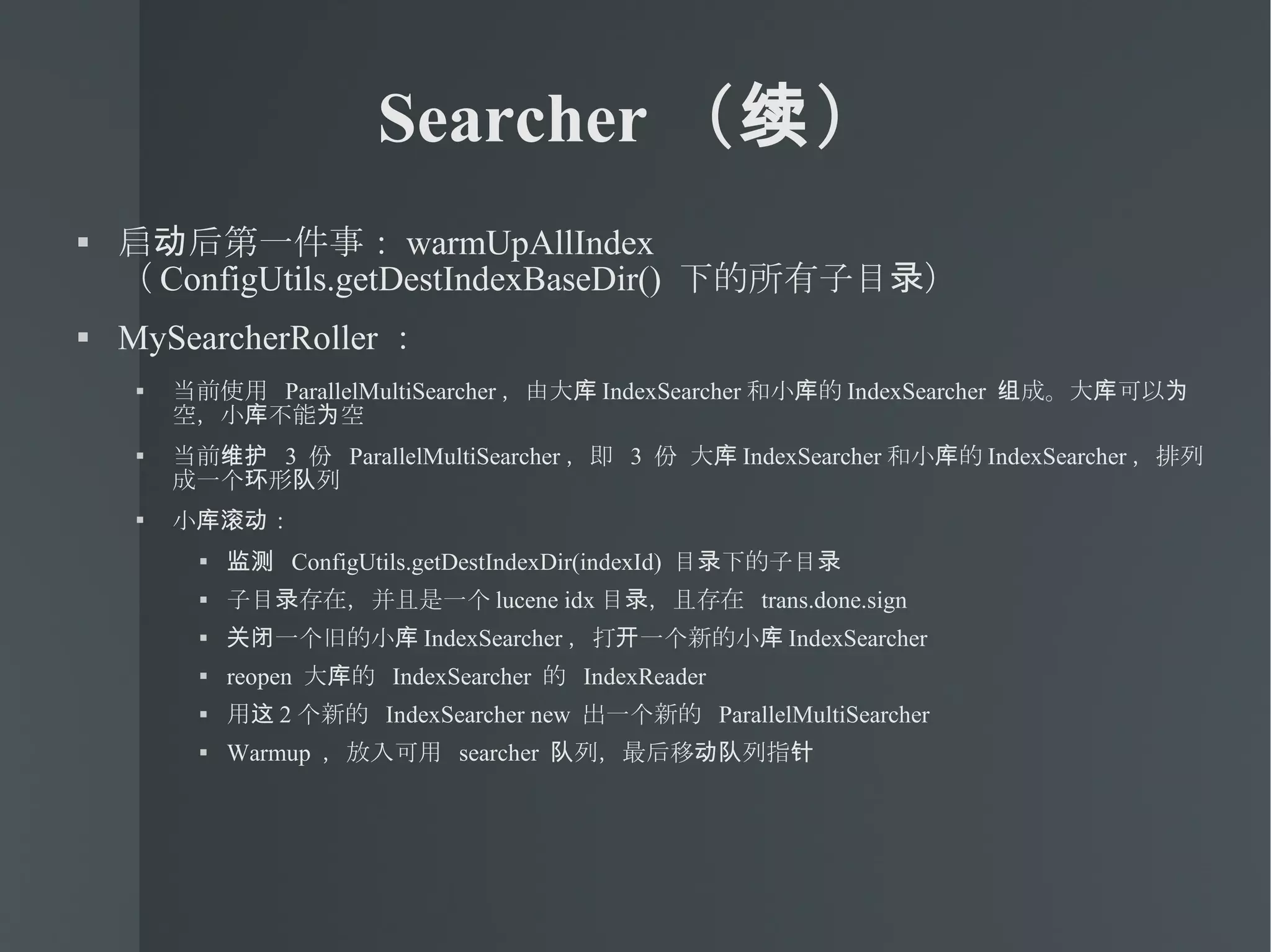 Searcher （续） 启动后第一件事： warmUpAllIndex  （ ConfigUtils.getDestIndexBaseDir()  下的所有子目录） MySearcherRoller ： 当前使用  ParallelMultiSearcher ，由大库 IndexSearcher 和小库的 IndexSearcher  组成。大库可以为空，小库不能为空 当前维护  3  份  ParallelMultiSearcher ，即  3  份 大库 IndexSearcher 和小库的 IndexSearcher ，排列成一个环形队列 小库滚动： 监测  ConfigUtils.getDestIndexDir(indexId)  目录下的子目录 子目录存在，并且是一个 lucene idx 目录，且存在  trans.done.sign 关闭一个旧的小库 IndexSearcher ，打开一个新的小库 IndexSearcher reopen  大库的  IndexSearcher  的  IndexReader  用这 2 个新的  IndexSearcher new  出一个新的  ParallelMultiSearcher Warmup  ，放入可用  searcher  队列，最后移动队列指针 