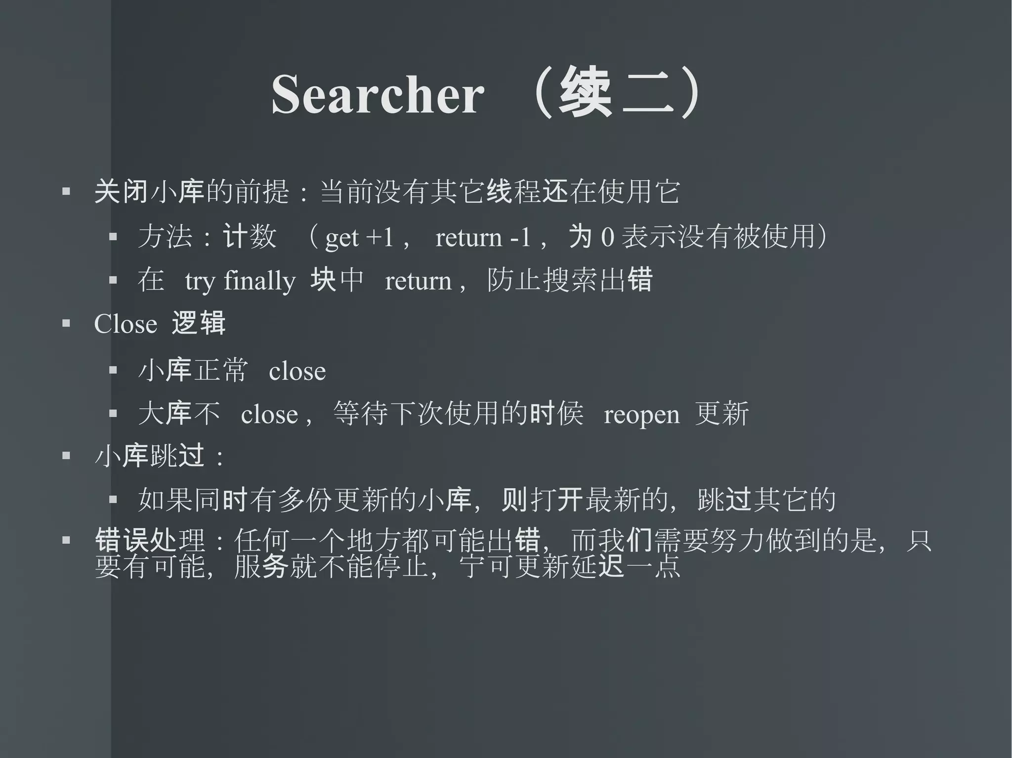 Searcher （续二） 关闭小库的前提：当前没有其它线程还在使用它 方法：计数 （ get +1 ， return -1 ，为 0 表示没有被使用） 在  try finally  块中  return ，防止搜索出错 Close  逻辑 小库正常  close 大库不  close ，等待下次使用的时候  reopen  更新 小库跳过： 如果同时有多份更新的小库，则打开最新的，跳过其它的 错误处理：任何一个地方都可能出错，而我们需要努力做到的是，只要有可能，服务就不能停止，宁可更新延迟一点 