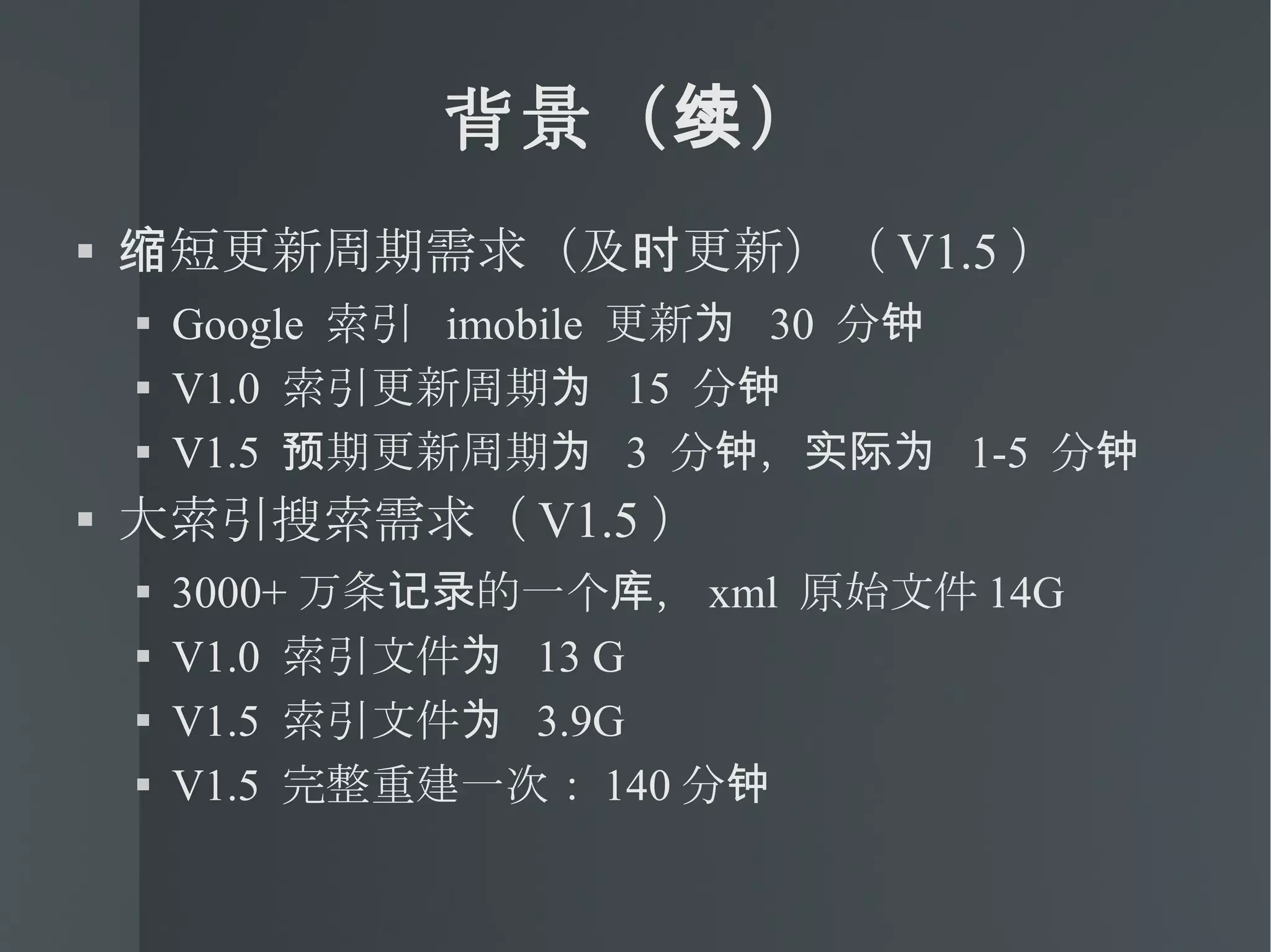 背景（续） 缩短更新周期需求（及时更新）（ V1.5 ） Google  索引  imobile  更新为  30  分钟 V1.0  索引更新周期为  15  分钟 V1.5  预期更新周期为  3  分钟，实际为  1-5  分钟 大索引搜索需求（ V1.5 ） 3000+ 万条记录的一个库， xml  原始文件 14G V1.0  索引文件为  13 G V1.5  索引文件为  3.9G V1.5  完整重建一次： 140 分钟 