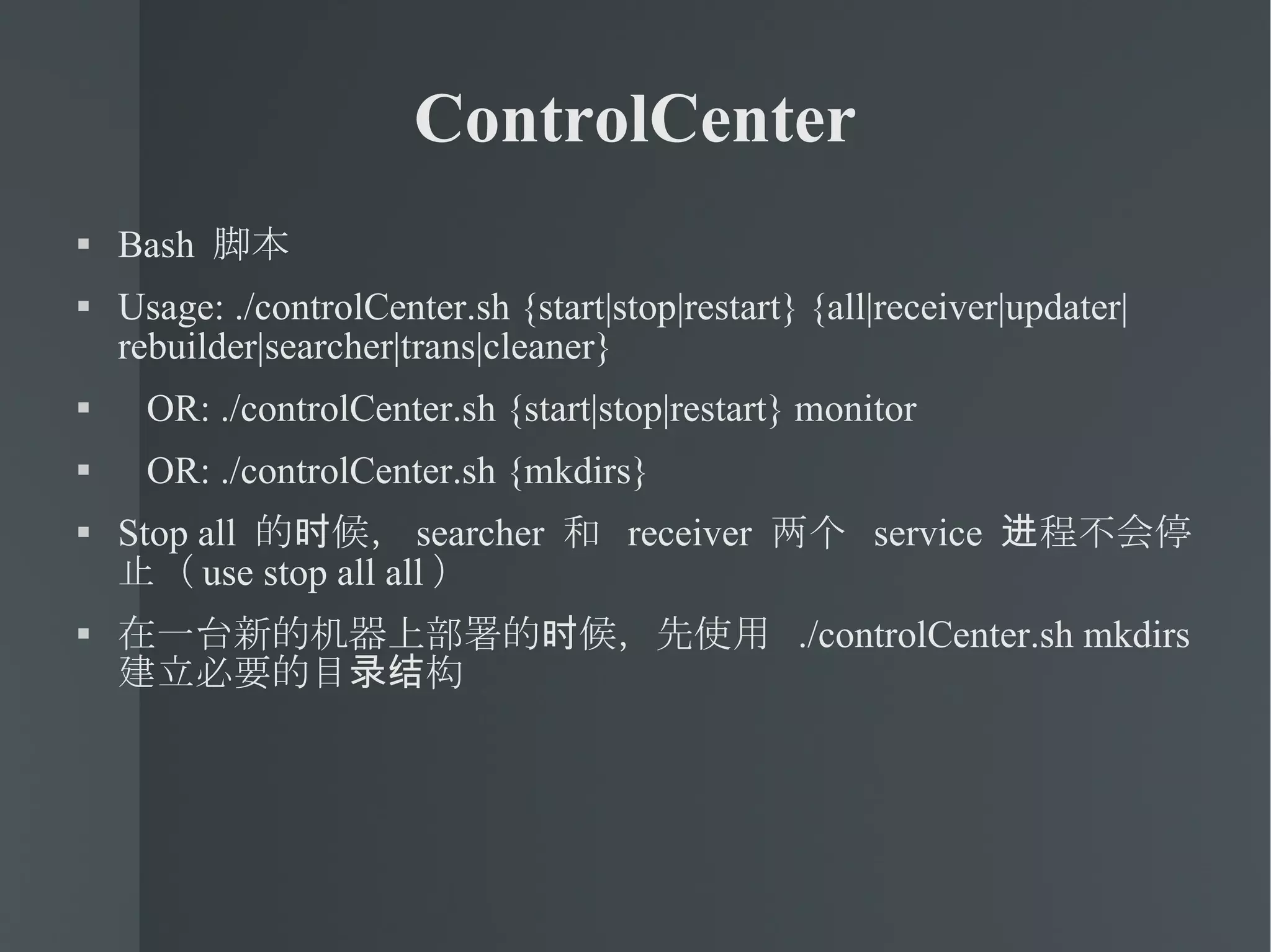 ControlCenter Bash  脚本 Usage: ./controlCenter.sh {start|stop|restart} {all|receiver|updater|rebuilder|searcher|trans|cleaner} OR: ./controlCenter.sh {start|stop|restart} monitor  OR: ./controlCenter.sh {mkdirs}  Stop all  的时候， searcher  和  receiver  两个  service  进程不会停止（ use stop all all ） 在一台新的机器上部署的时候，先使用  ./controlCenter.sh mkdirs  建立必要的目录结构 