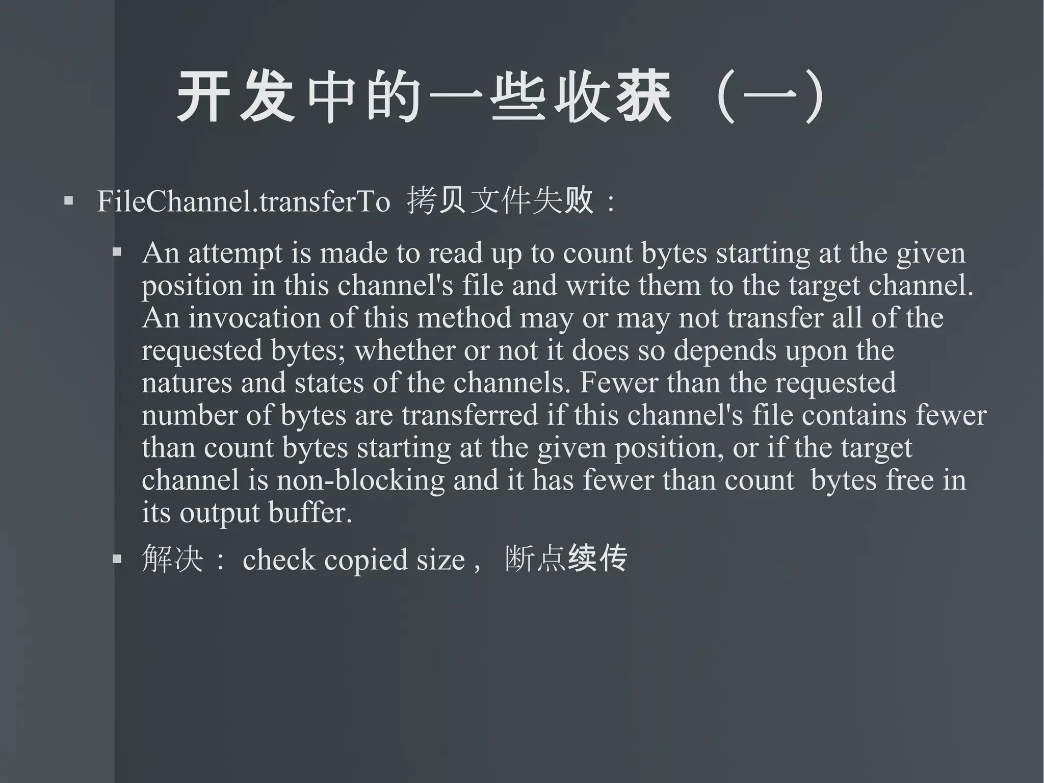 开发中的一些收获（一） FileChannel.transferTo  拷贝文件失败： An attempt is made to read up to count bytes starting at the given position in this channel's file and write them to the target channel. An invocation of this method may or may not transfer all of the requested bytes; whether or not it does so depends upon the natures and states of the channels. Fewer than the requested number of bytes are transferred if this channel's file contains fewer than count bytes starting at the given position, or if the target channel is non-blocking and it has fewer than count  bytes free in its output buffer. 解决： check copied size ，断点续传 